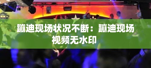 蹦迪现场状况不断：蹦迪现场视频无水印 