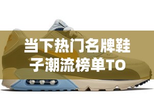 当下热门名牌鞋子潮流榜单TOP 10揭晓！