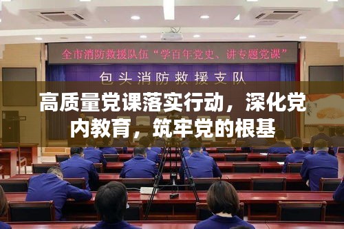 高质量党课落实行动，深化党内教育，筑牢党的根基