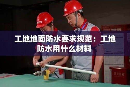 工地地面防水要求规范：工地防水用什么材料 