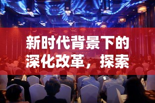 新时代背景下的深化改革，探索与挑战的深度报道