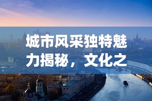 城市风采独特魅力揭秘，文化之旅尽在其中！