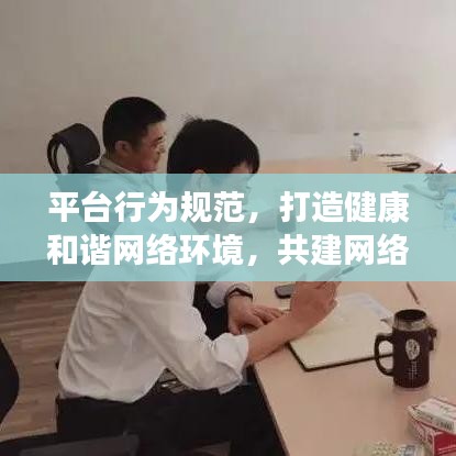 平台行为规范，打造健康和谐网络环境，共建网络生态家园