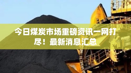 今日煤炭市场重磅资讯一网打尽！最新消息汇总