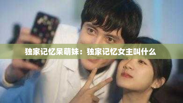 独家记忆呆萌妹：独家记忆女主叫什么 