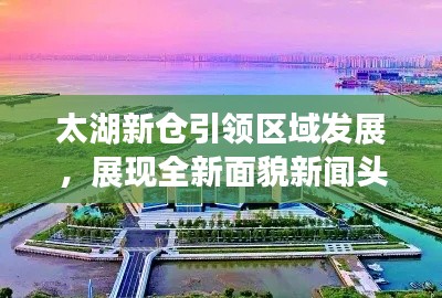 太湖新仓引领区域发展，展现全新面貌新闻头条