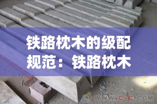 铁路枕木的级配规范：铁路枕木一般是什么木材做的 