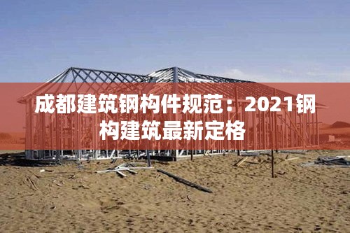 成都建筑钢构件规范：2021钢构建筑最新定格 
