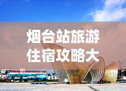 烟台站旅游住宿攻略大全，最新指南来袭！
