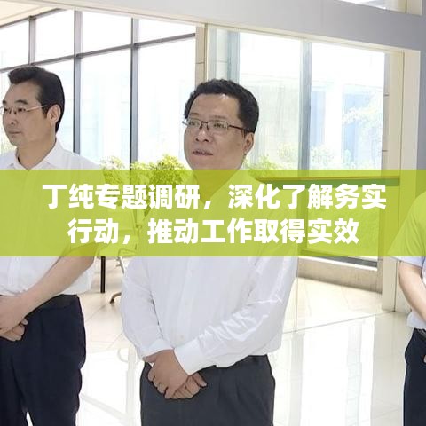 丁纯专题调研，深化了解务实行动，推动工作取得实效