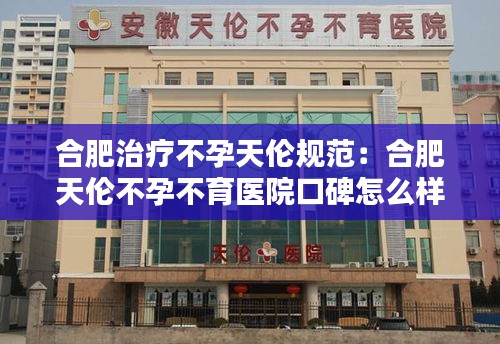 合肥治疗不孕天伦规范：合肥天伦不孕不育医院口碑怎么样 