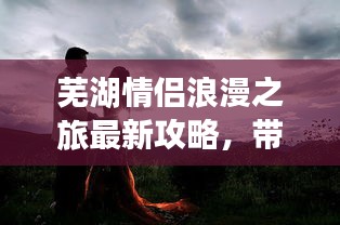 芜湖情侣浪漫之旅最新攻略，带你玩转浪漫之旅！
