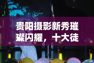 贵阳摄影新秀璀璨闪耀，十大徒弟技艺比拼，新星之光照亮摄影界