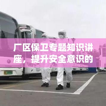 厂区保卫专题知识讲座，提升安全意识的必修课