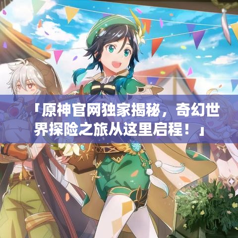 「原神官网独家揭秘，奇幻世界探险之旅从这里启程！」