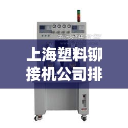 上海塑料铆接机公司排行榜TOP榜单揭晓