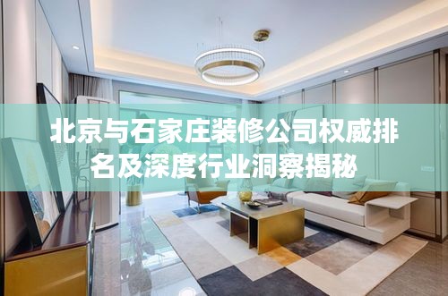 北京与石家庄装修公司权威排名及深度行业洞察揭秘