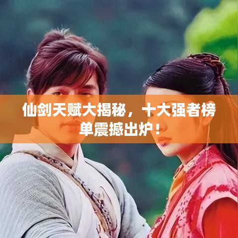 仙剑天赋大揭秘，十大强者榜单震撼出炉！