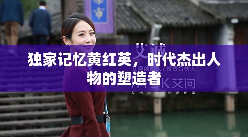 独家记忆黄红英，时代杰出人物的塑造者