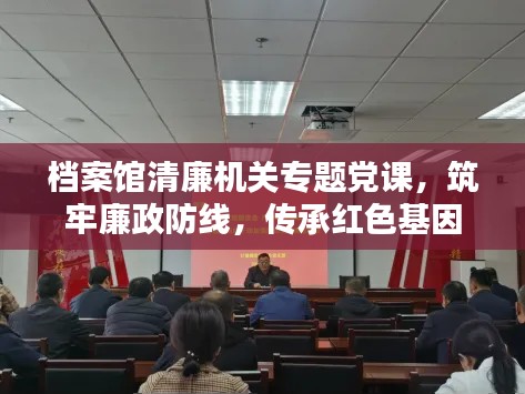 档案馆清廉机关专题党课，筑牢廉政防线，传承红色基因