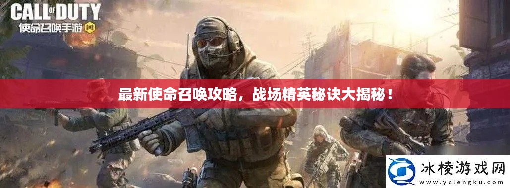 最新使命召唤攻略，战场精英秘诀大揭秘！