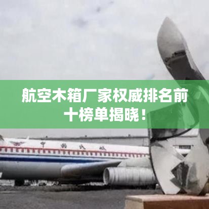 航空木箱厂家权威排名前十榜单揭晓！