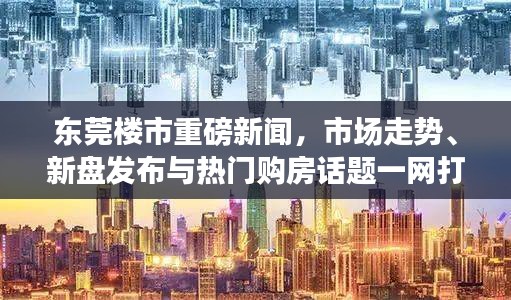 东莞楼市重磅新闻，市场走势、新盘发布与热门购房话题一网打尽