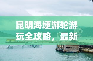 昆明海埂游轮游玩全攻略，最新体验与实用指南