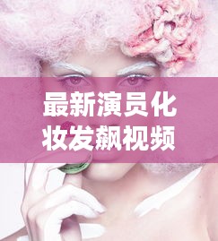 最新演员化妆发飙视频大放送！化妆技巧与艺术表现的极致探索
