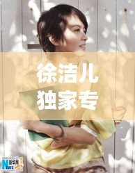 徐洁儿独家专访揭秘，真实自我，勇敢追梦之旅