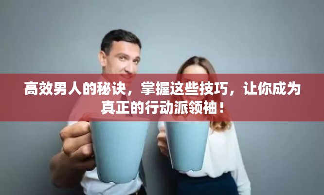 高效男人的秘诀，掌握这些技巧，让你成为真正的行动派领袖！