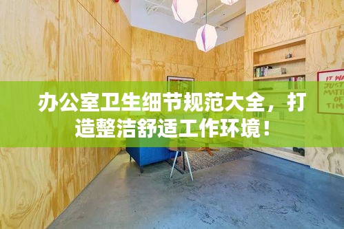 办公室卫生细节规范大全，打造整洁舒适工作环境！