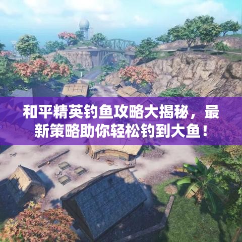 和平精英钓鱼攻略大揭秘，最新策略助你轻松钓到大鱼！